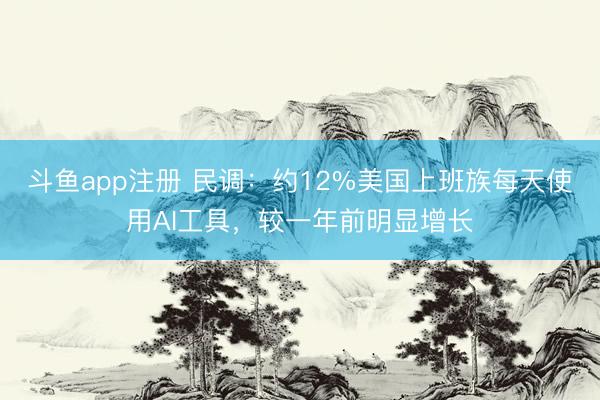 斗鱼app注册 民调:约12%美国上班族每天使用AI工具,较一年前明显增长