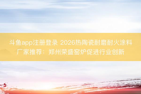 斗鱼app注册登录 2026热陶瓷耐磨耐火涂料厂家推荐:郑州荣盛窑炉促进行业创新