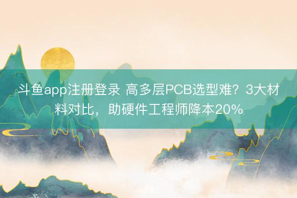 斗鱼app注册登录 高多层PCB选型难?3大材料对比,助硬件工程师降本20%