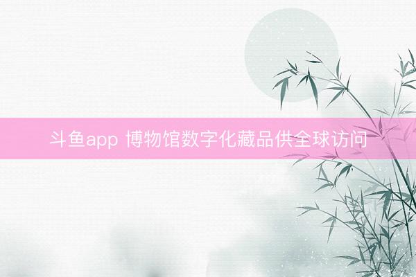 斗鱼app 博物馆数字化藏品供全球访问