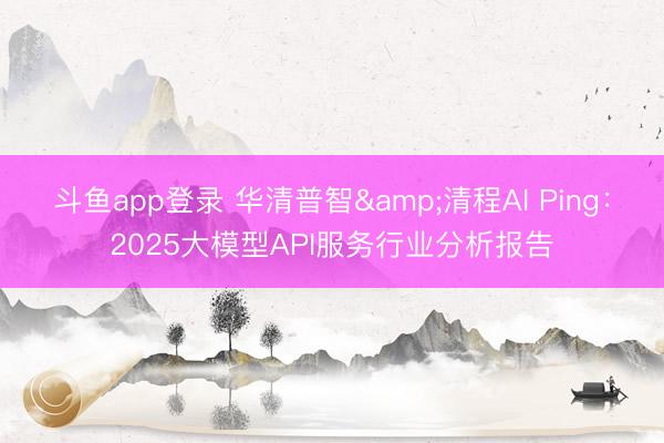 斗鱼app登录 华清普智&清程AI Ping:2025大模型API服务行业分析报告