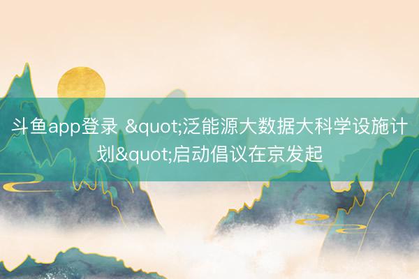 斗鱼app登录 "泛能源大数据大科学设施计划"启动倡议在京发起