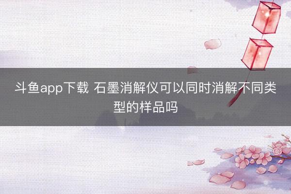 斗鱼app下载 石墨消解仪可以同时消解不同类型的样品吗