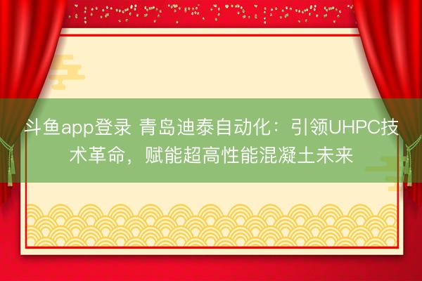 斗鱼app登录 青岛迪泰自动化:引领UHPC技术革命,赋能超高性能混凝土未来