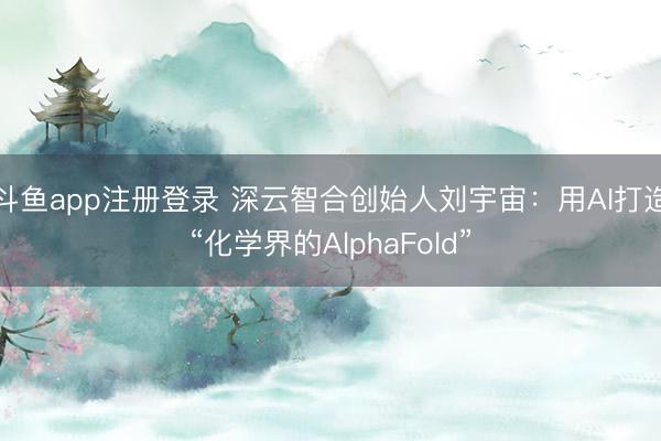 斗鱼app注册登录 深云智合创始人刘宇宙:用AI打造“化学界的AlphaFold”