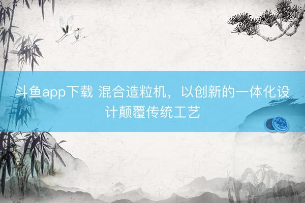 斗鱼app下载 混合造粒机，以创新的一体化设计颠覆传统工艺