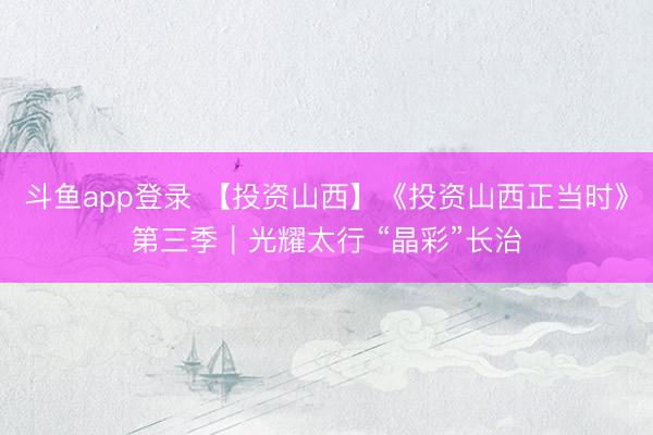 斗鱼app登录 【投资山西】《投资山西正当时》第三季｜光耀太行 “晶彩”长治