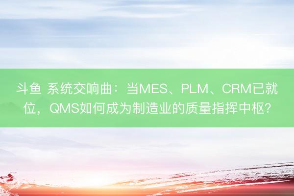 斗鱼 系统交响曲:当MES、PLM、CRM已就位,QMS如何成为制造业的质量指挥中枢?