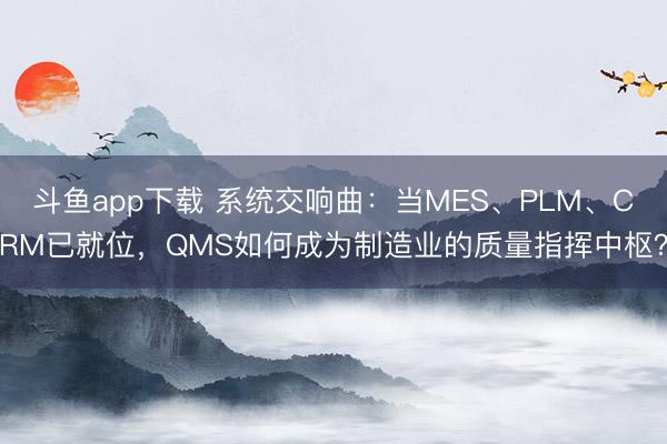 斗鱼app下载 系统交响曲:当MES、PLM、CRM已就位,QMS如何成为制造业的质量指挥中枢?