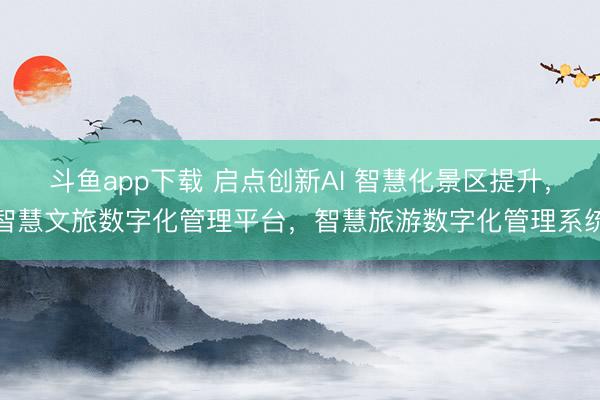 斗鱼app下载 启点创新AI 智慧化景区提升，智慧文旅数字化管理平台，智慧旅游数字化管理系统
