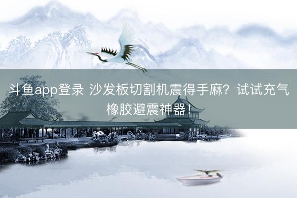 斗鱼app登录 沙发板切割机震得手麻?试试充气橡胶避震神器!