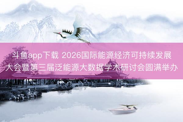 斗鱼app下载 2026国际能源经济可持续发展大会暨第三届泛能源大数据学术研讨会圆满举办