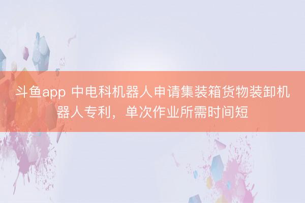 斗鱼app 中电科机器人申请集装箱货物装卸机器人专利，单次作业所需时间短