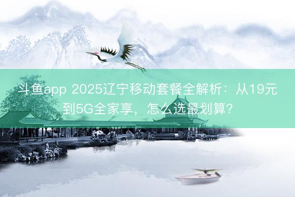 斗鱼app 2025辽宁移动套餐全解析：从19元到5G全家享，怎么选最划算？