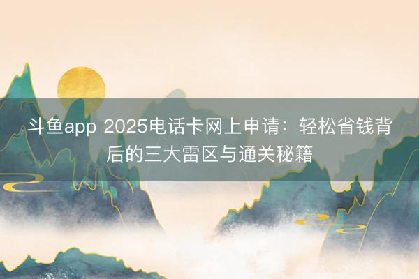 斗鱼app 2025电话卡网上申请：轻松省钱背后的三大雷区与通关秘籍