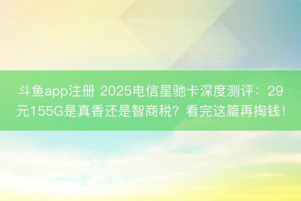 斗鱼app注册 2025电信星驰卡深度测评：29元155G是真香还是智商税？看完这篇再掏钱！