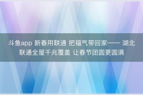 斗鱼app 新春用联通 把福气带回家—— 湖北联通全屋千兆覆盖 让春节团圆更圆满