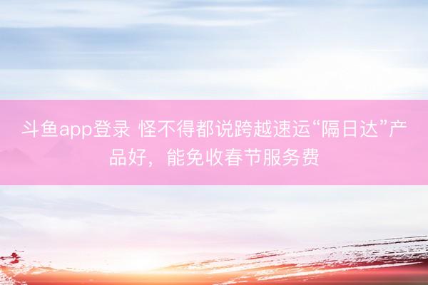 斗鱼app登录 怪不得都说跨越速运“隔日达”产品好，能免收春节服务费