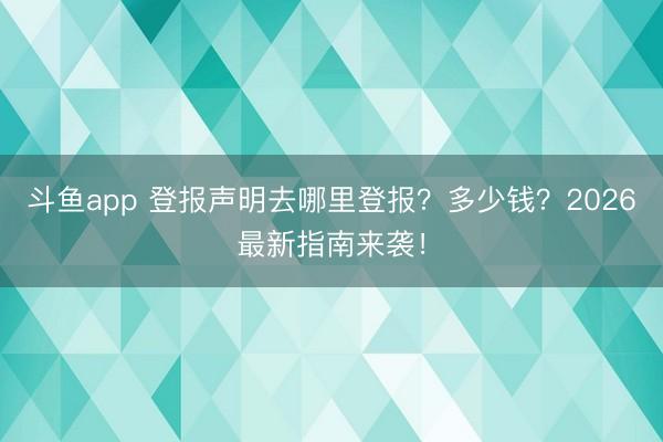 斗鱼app 登报声明去哪里登报？多少钱？2026最新指南来袭！