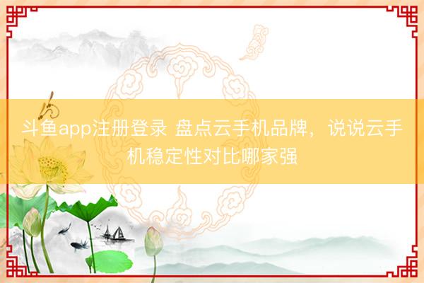 斗鱼app注册登录 盘点云手机品牌，说说云手机稳定性对比哪家强