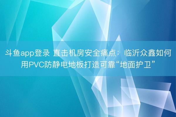 斗鱼app登录 直击机房安全痛点：临沂众鑫如何用PVC防静电地板打造可靠“地面护卫”