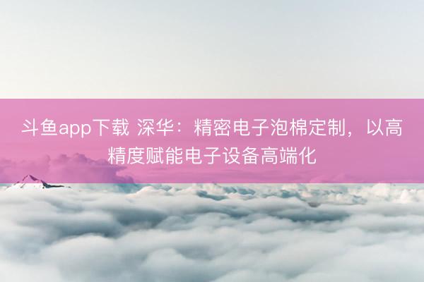 斗鱼app下载 深华：精密电子泡棉定制，以高精度赋能电子设备高端化