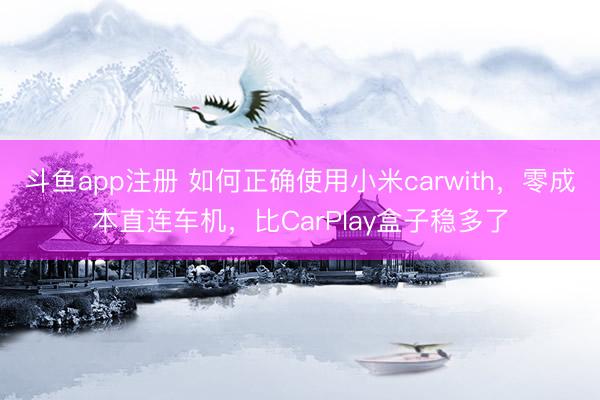 斗鱼app注册 如何正确使用小米carwith，零成本直连车机，比CarPlay盒子稳多了