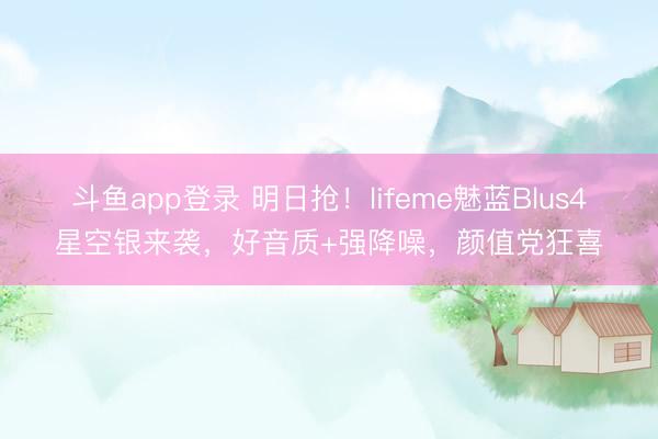 斗鱼app登录 明日抢！lifeme魅蓝Blus4星空银来袭，好音质+强降噪，颜值党狂喜