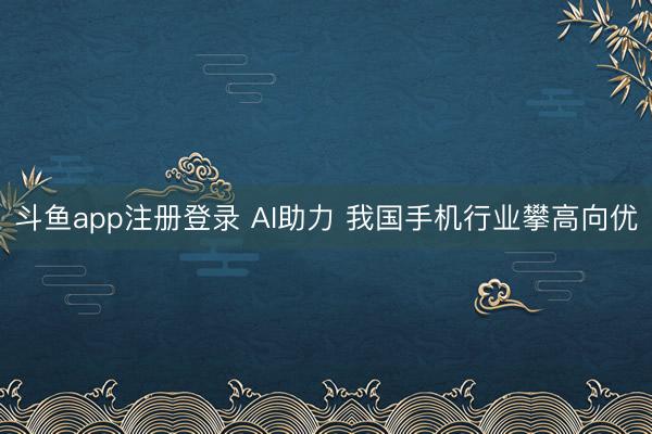 斗鱼app注册登录 AI助力 我国手机行业攀高向优