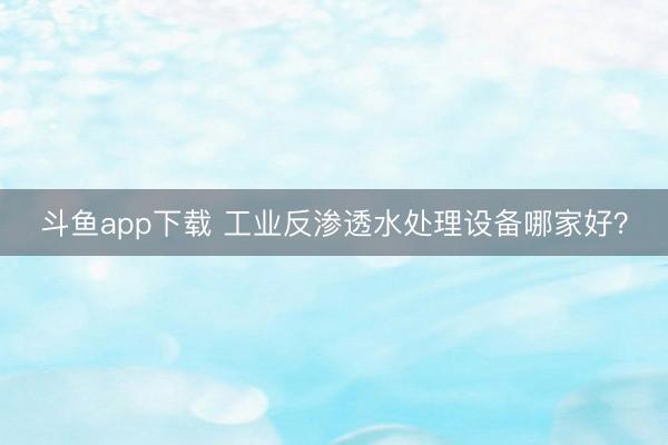 斗鱼app下载 工业反渗透水处理设备哪家好？