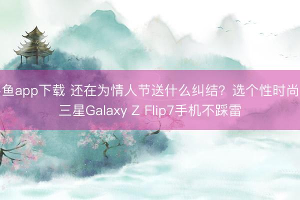 斗鱼app下载 还在为情人节送什么纠结？选个性时尚的三星Galaxy Z Flip7手机不踩雷