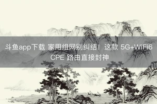 斗鱼app下载 家用组网别纠结！这款 5G+WiFi6 CPE 路由直接封神