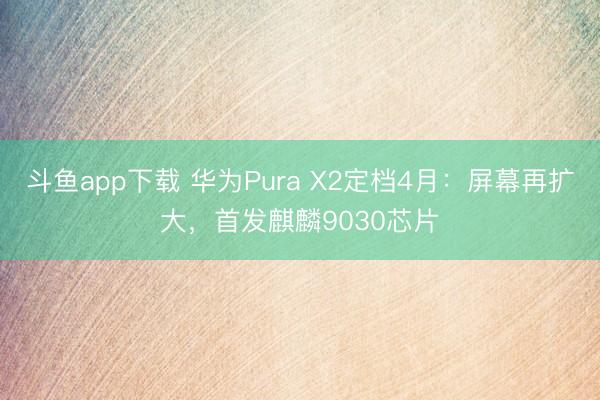 斗鱼app下载 华为Pura X2定档4月：屏幕再扩大，首发麒麟9030芯片