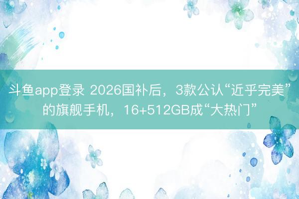 斗鱼app登录 2026国补后，3款公认“近乎完美”的旗舰手机，16+512GB成“大热门”