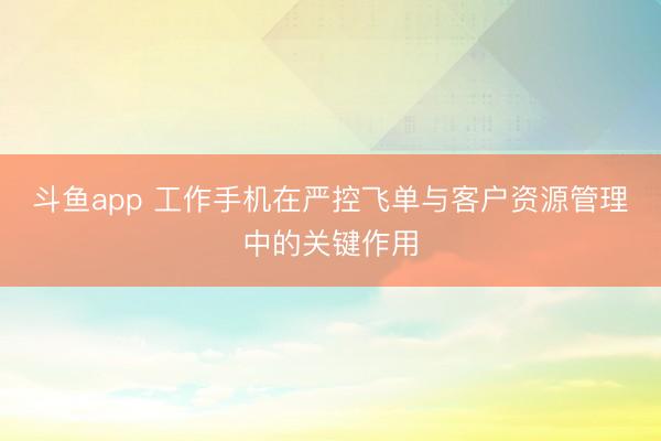 斗鱼app 工作手机在严控飞单与客户资源管理中的关键作用