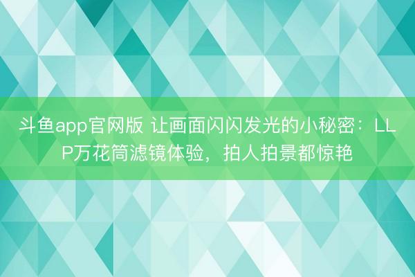 斗鱼app官网版 让画面闪闪发光的小秘密：LLP万花筒滤镜体验，拍人拍景都惊艳