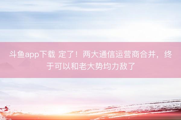斗鱼app下载 定了！两大通信运营商合并，终于可以和老大势均力敌了