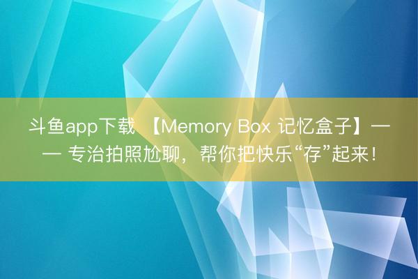 斗鱼app下载 【Memory Box 记忆盒子】—— 专治拍照尬聊，帮你把快乐“存”起来！