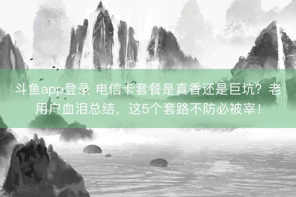 斗鱼app登录 电信卡套餐是真香还是巨坑？老用户血泪总结，这5个套路不防必被宰！