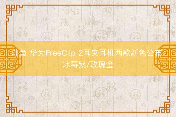 斗鱼 华为FreeClip 2耳夹耳机两款新色公布：冰莓紫/玫瑰金