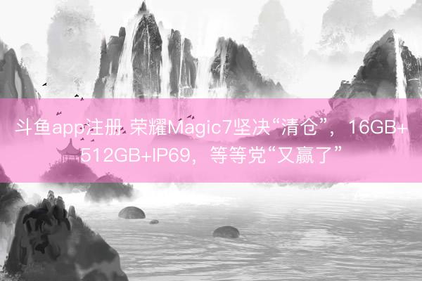 斗鱼app注册 荣耀Magic7坚决“清仓”，16GB+512GB+IP69，等等党“又赢了”