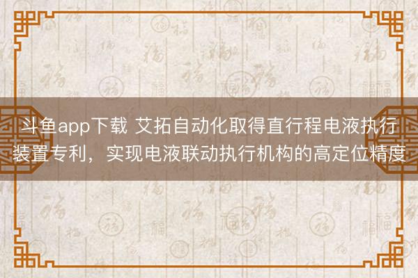 斗鱼app下载 艾拓自动化取得直行程电液执行装置专利,实现电液联动执行机构的高定位精度