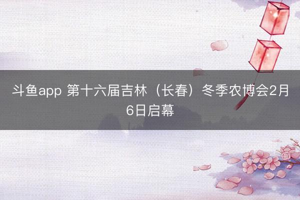 斗鱼app 第十六届吉林（长春）冬季农博会2月6日启幕