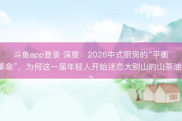 斗鱼app登录 深度:2026中式厨房的“平衡革命”,为何这一届年轻人开始迷恋大别山的山茶油?