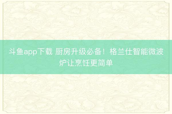 斗鱼app下载 厨房升级必备！格兰仕智能微波炉让烹饪更简单