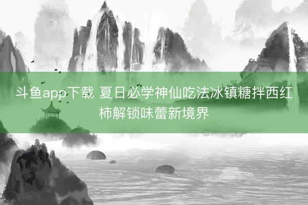 斗鱼app下载 夏日必学神仙吃法冰镇糖拌西红柿解锁味蕾新境界