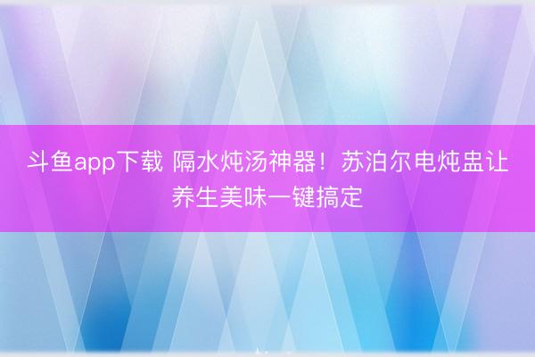 斗鱼app下载 隔水炖汤神器！苏泊尔电炖盅让养生美味一键搞定