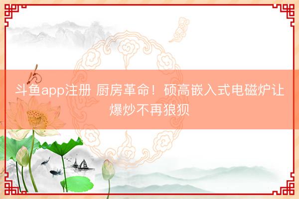 斗鱼app注册 厨房革命！硕高嵌入式电磁炉让爆炒不再狼狈