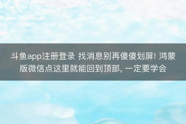 斗鱼app注册登录 找消息别再傻傻划屏! 鸿蒙版微信点这里就能回到顶部, 一定要学会