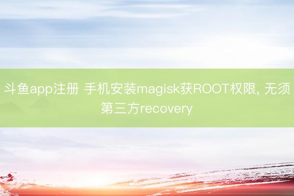斗鱼app注册 手机安装magisk获ROOT权限, 无须第三方recovery